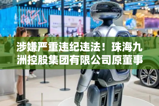 涉嫌严重违纪违法！珠海九洲控股集团有限公司原董事长黄鑫被查