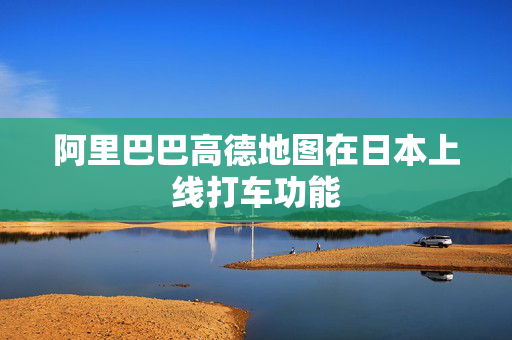 阿里巴巴高德地图在日本上线打车功能