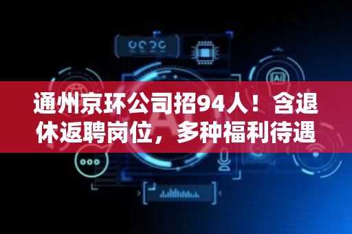 通州京环公司招94人！含退休返聘岗位，多种福利待遇