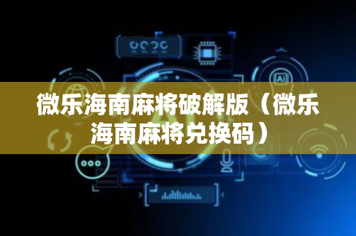 微乐海南麻将破解版（微乐海南麻将兑换码）