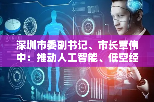 深圳市委副书记、市长覃伟中：推动人工智能、低空经济发展