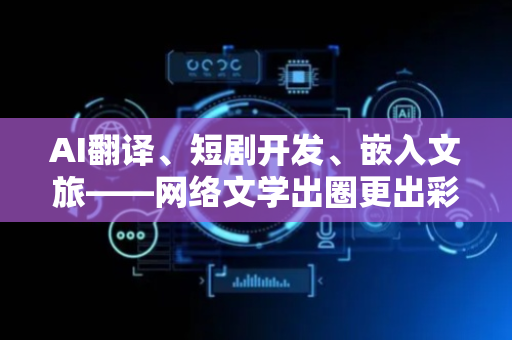 AI翻译、短剧开发、嵌入文旅——网络文学出圈更出彩