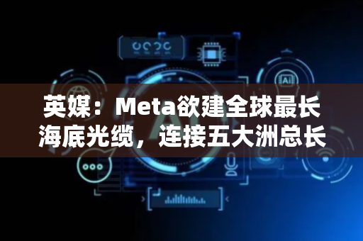英媒：Meta欲建全球最长海底光缆，连接五大洲总长5万公里