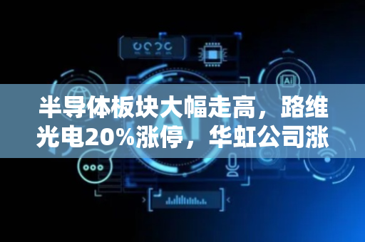 半导体板块大幅走高，路维光电20%涨停，华虹公司涨约10%