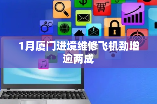 1月厦门进境维修飞机劲增逾两成