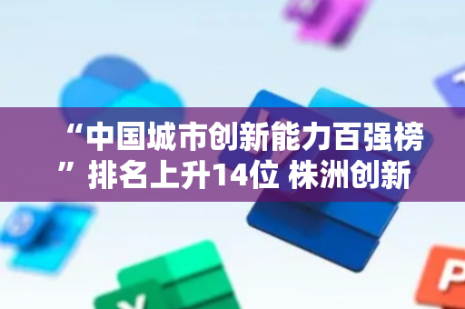 “中国城市创新能力百强榜”排名上升14位 株洲创新成果转化催生“大国重器”