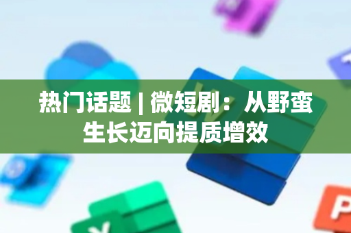 热门话题 | 微短剧：从野蛮生长迈向提质增效