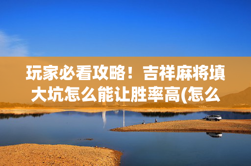 玩家必看攻略！吉祥麻将填大坑怎么能让胜率高(怎么刷好牌)
