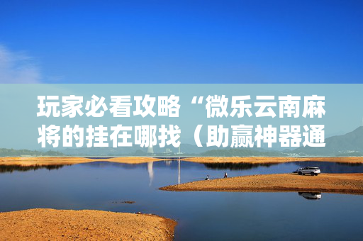 玩家必看攻略“微乐云南麻将的挂在哪找（助赢神器通用版）