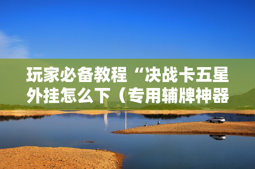 玩家必备教程“决战卡五星外挂怎么下（专用辅牌神器免安装）