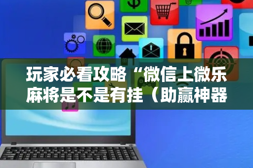 玩家必看攻略“微信上微乐麻将是不是有挂（助赢神器通用版）