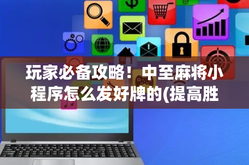 玩家必备攻略！中至麻将小程序怎么发好牌的(提高胜率的方法)