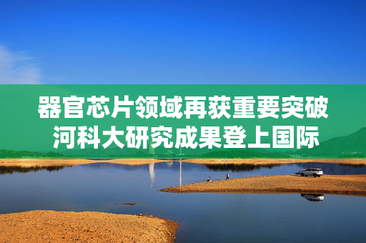 器官芯片领域再获重要突破 河科大研究成果登上国际权威期刊