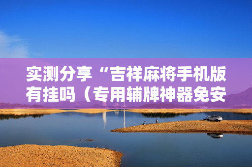 实测分享“吉祥麻将手机版有挂吗（专用辅牌神器免安装）