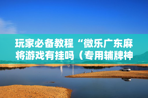 玩家必备教程“微乐广东麻将游戏有挂吗（专用辅牌神器免安装）