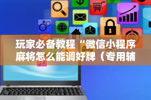 玩家必备教程“微信小程序麻将怎么能调好牌（专用辅牌神器免安装）