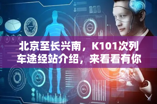 北京至长兴南，K101次列车途经站介绍，来看看有你的家乡吗？