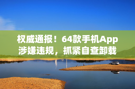 权威通报！64款手机App涉嫌违规，抓紧自查卸载