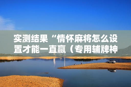 实测结果“情怀麻将怎么设置才能一直赢（专用辅牌神器免安装）