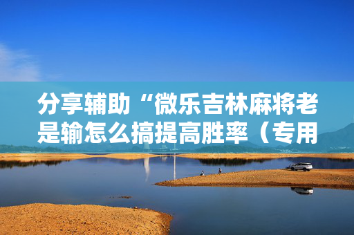 分享辅助“微乐吉林麻将老是输怎么搞提高胜率（专用辅牌神器免安装）