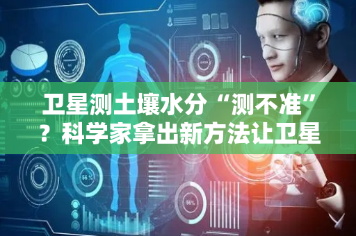 卫星测土壤水分“测不准”？科学家拿出新方法让卫星不再“近视”