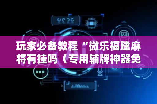 玩家必备教程“微乐福建麻将有挂吗（专用辅牌神器免安装）