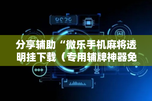 分享辅助“微乐手机麻将透明挂下载（专用辅牌神器免安装）
