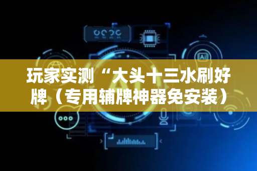 玩家实测“大头十三水刷好牌（专用辅牌神器免安装）