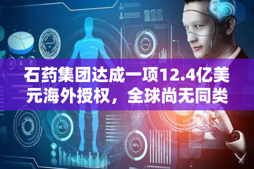 石药集团达成一项12.4亿美元海外授权，全球尚无同类产品获批