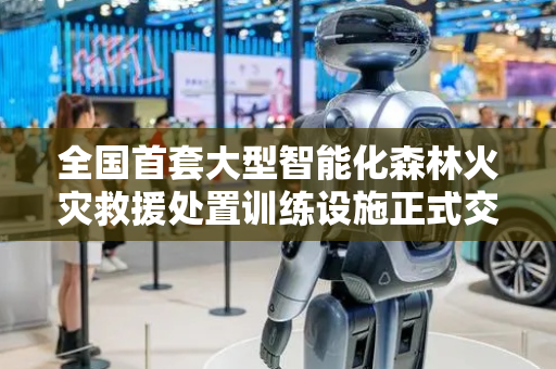 全国首套大型智能化森林火灾救援处置训练设施正式交付使用