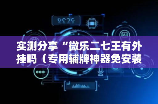 实测分享“微乐二七王有外挂吗（专用辅牌神器免安装）