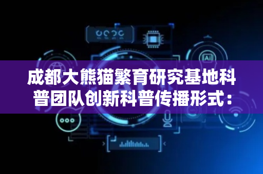 成都大熊猫繁育研究基地科普团队创新科普传播形式：“把大熊猫的故事讲给大家听”