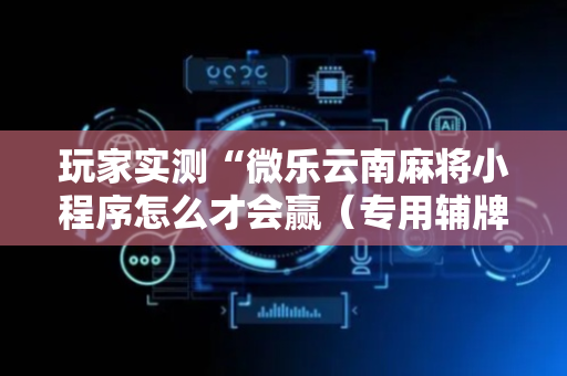玩家实测“微乐云南麻将小程序怎么才会赢（专用辅牌神器免安装）