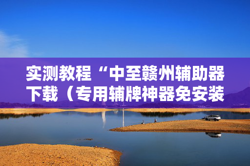 实测教程“中至赣州辅助器下载（专用辅牌神器免安装）