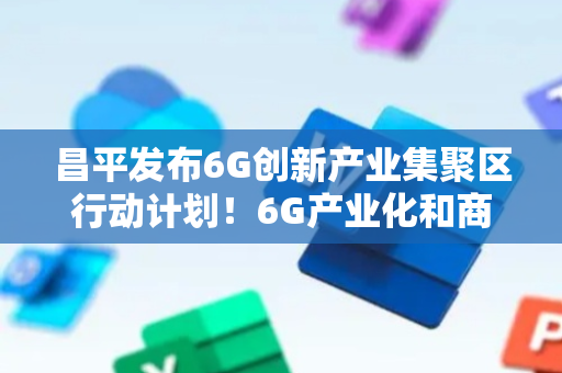 昌平发布6G创新产业集聚区行动计划！6G产业化和商用部署2030年落地