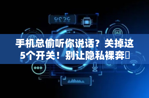 手机总偷听你说话？关掉这5个开关！别让隐私裸奔‌