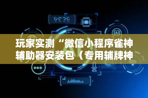 玩家实测“微信小程序雀神辅助器安装包（专用辅牌神器免安装）