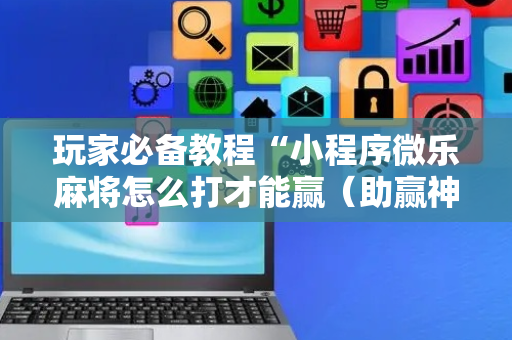 玩家必备教程“小程序微乐麻将怎么打才能赢（助赢神器通用版）