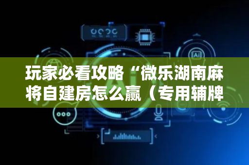 玩家必看攻略“微乐湖南麻将自建房怎么赢（专用辅牌神器免安装）