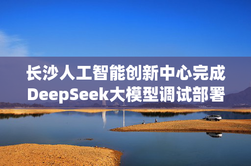 长沙人工智能创新中心完成DeepSeek大模型调试部署