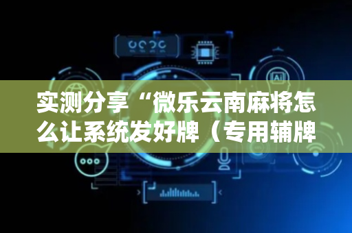 实测分享“微乐云南麻将怎么让系统发好牌（专用辅牌神器免安装）