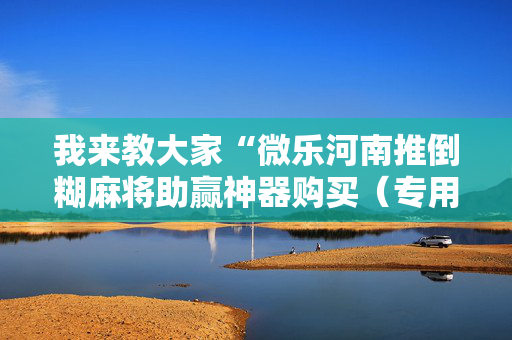 我来教大家“微乐河南推倒糊麻将助赢神器购买（专用辅牌神器免安装）
