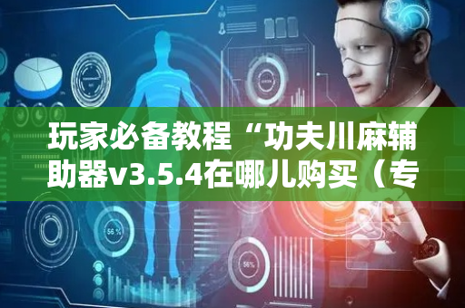 玩家必备教程“功夫川麻辅助器v3.5.4在哪儿购买（专用辅牌神器免安装）