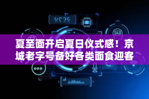 夏至面开启夏日仪式感！京城老字号备好各类面食迎客