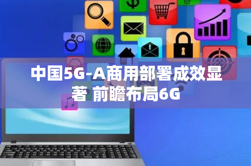 中国5G-A商用部署成效显著 前瞻布局6G