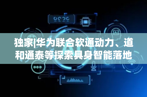 独家|华为联合软通动力、道和通泰等探索具身智能落地