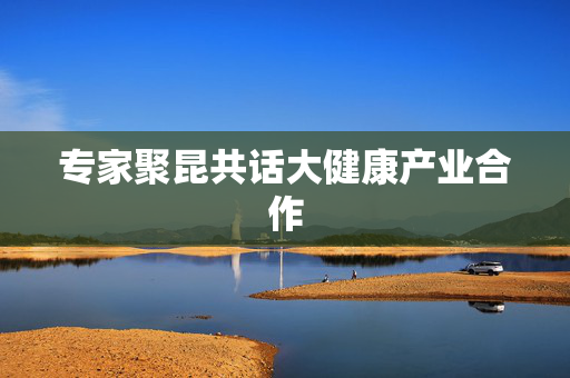 专家聚昆共话大健康产业合作