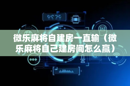 微乐麻将自建房一直输（微乐麻将自己建房间怎么赢）