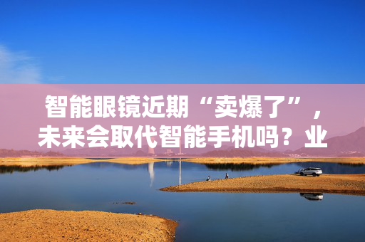 智能眼镜近期“卖爆了”，未来会取代智能手机吗？业内人士解析