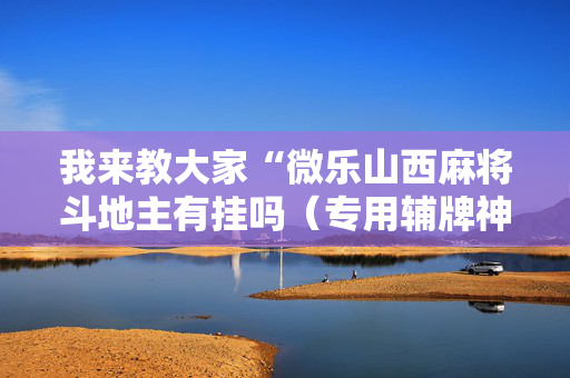 我来教大家“微乐山西麻将斗地主有挂吗（专用辅牌神器免安装）